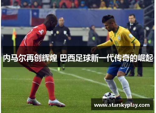 内马尔再创辉煌 巴西足球新一代传奇的崛起