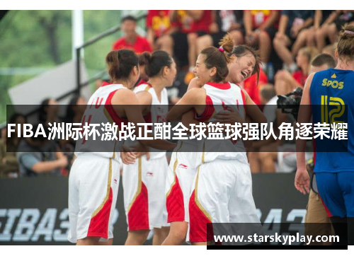 FIBA洲际杯激战正酣全球篮球强队角逐荣耀