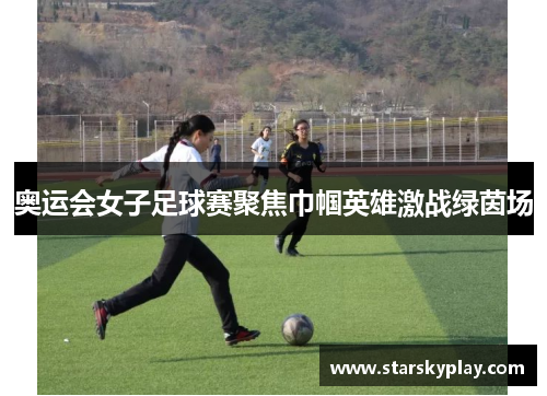 奥运会女子足球赛聚焦巾帼英雄激战绿茵场